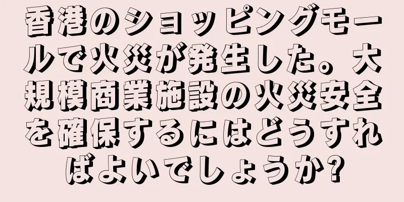 香港のショッピングモールで火災が発生した。大規模商業施設の火災安全を確保するにはどうすればよいでしょうか?