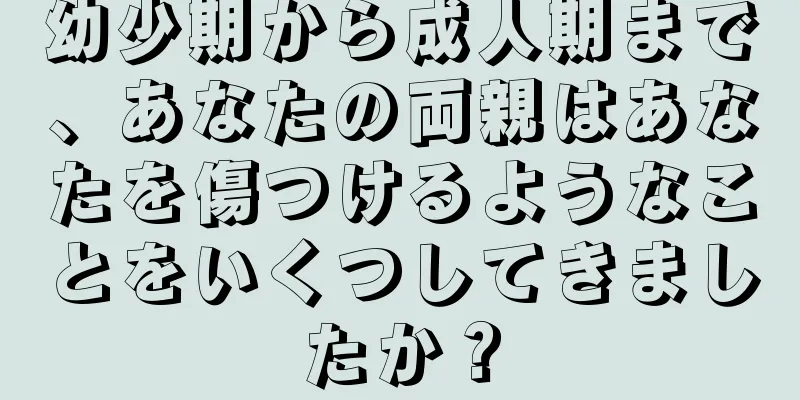 幼少期から成人期まで、あなたの両親はあなたを傷つけるようなことをいくつしてきましたか？