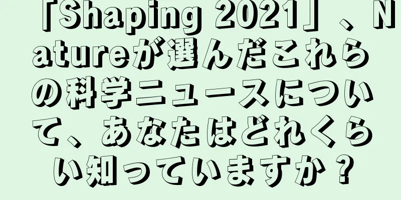 「Shaping 2021」、Natureが選んだこれらの科学ニュースについて、あなたはどれくらい知っていますか？