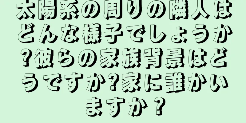 太陽系の周りの隣人はどんな様子でしょうか?彼らの家族背景はどうですか?家に誰かいますか？