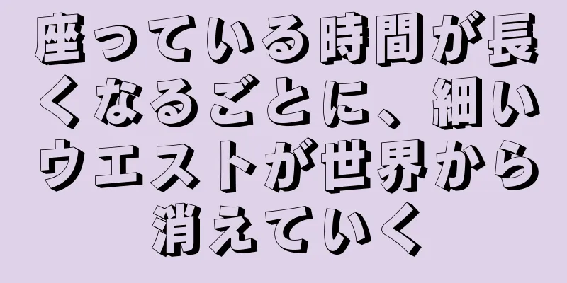 座っている時間が長くなるごとに、細いウエストが世界から消えていく