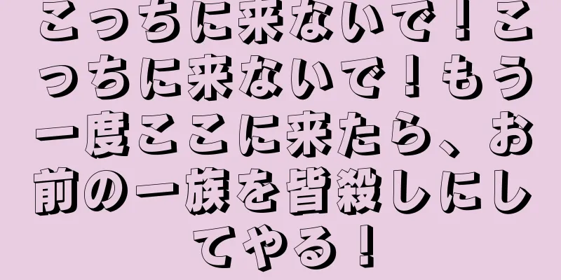 こっちに来ないで！こっちに来ないで！もう一度ここに来たら、お前の一族を皆殺しにしてやる！