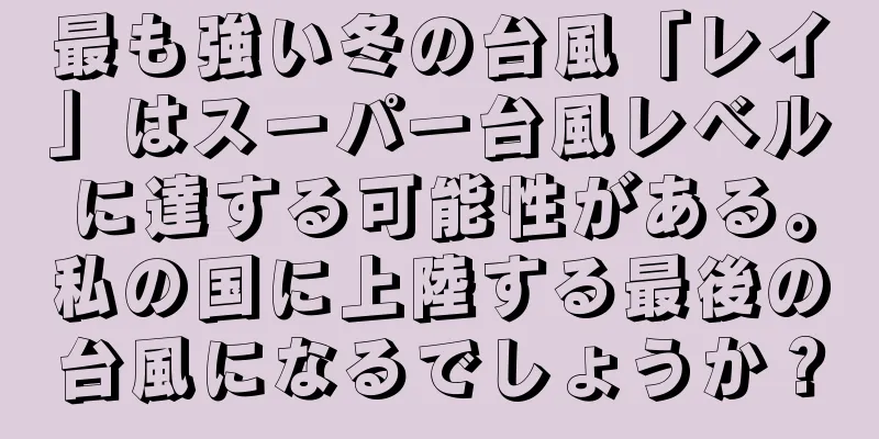 最も強い冬の台風「レイ」はスーパー台風レベルに達する可能性がある。私の国に上陸する最後の台風になるでしょうか？