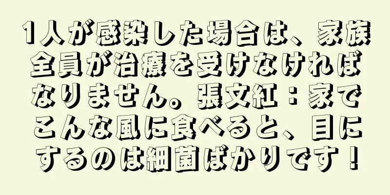 1人が感染した場合は、家族全員が治療を受けなければなりません。張文紅：家でこんな風に食べると、目にするのは細菌ばかりです！