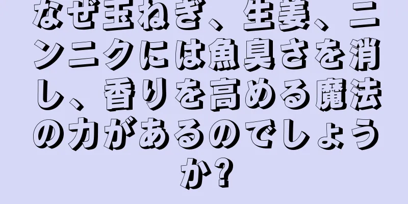 なぜ玉ねぎ、生姜、ニンニクには魚臭さを消し、香りを高める魔法の力があるのでしょうか?