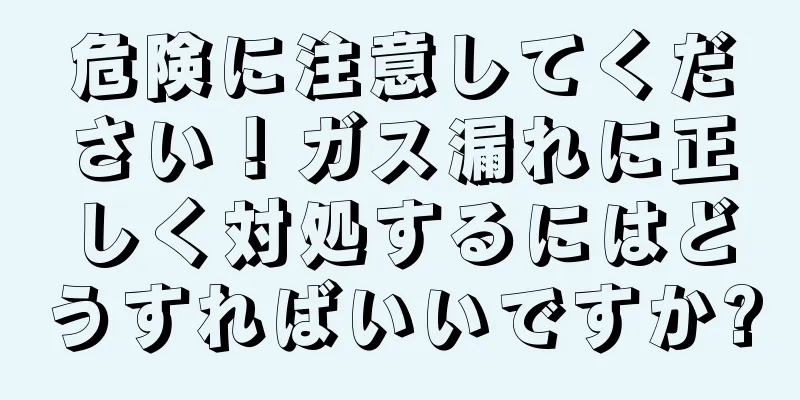 危険に注意してください！ガス漏れに正しく対処するにはどうすればいいですか?