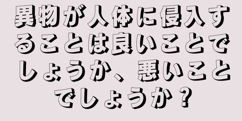 異物が人体に侵入することは良いことでしょうか、悪いことでしょうか？