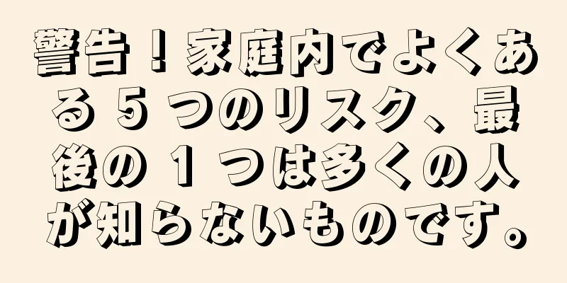 警告！家庭内でよくある 5 つのリスク、最後の 1 つは多くの人が知らないものです。