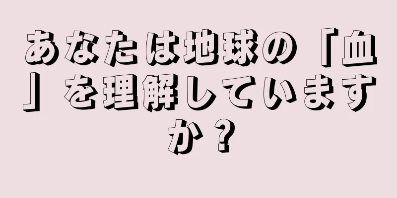 あなたは地球の「血」を理解していますか？