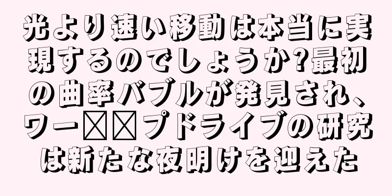 光より速い移動は本当に実現するのでしょうか?最初の曲率バブルが発見され、ワー​​プドライブの研究は新たな夜明けを迎えた
