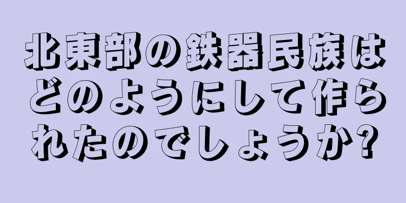 北東部の鉄器民族はどのようにして作られたのでしょうか?