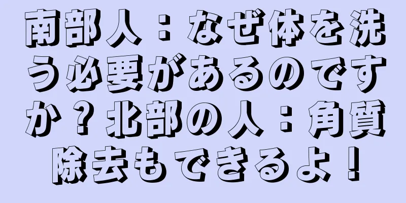 南部人：なぜ体を洗う必要があるのですか？北部の人：角質除去もできるよ！