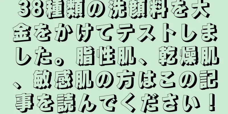 38種類の洗顔料を大金をかけてテストしました。脂性肌、乾燥肌、敏感肌の方はこの記事を読んでください！