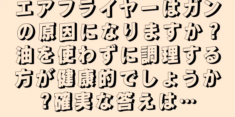 エアフライヤーはガンの原因になりますか？油を使わずに調理する方が健康的でしょうか?確実な答えは…