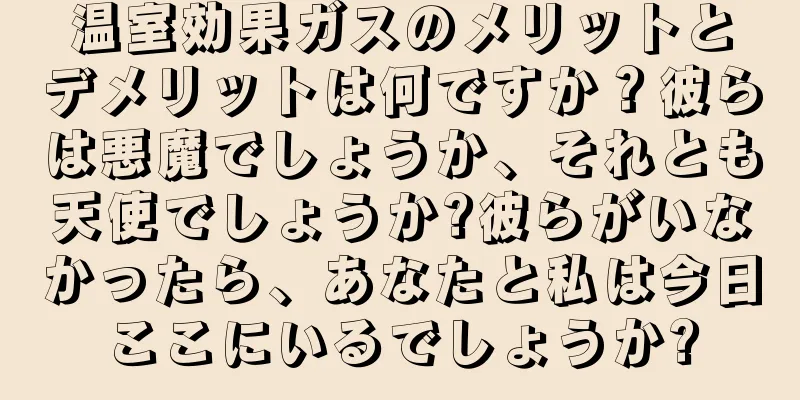 温室効果ガスのメリットとデメリットは何ですか？彼らは悪魔でしょうか、それとも天使でしょうか?彼らがいなかったら、あなたと私は今日ここにいるでしょうか?
