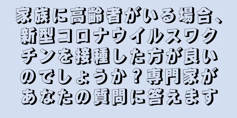 家族に高齢者がいる場合、新型コロナウイルスワクチンを接種した方が良いのでしょうか？専門家があなたの質問に答えます