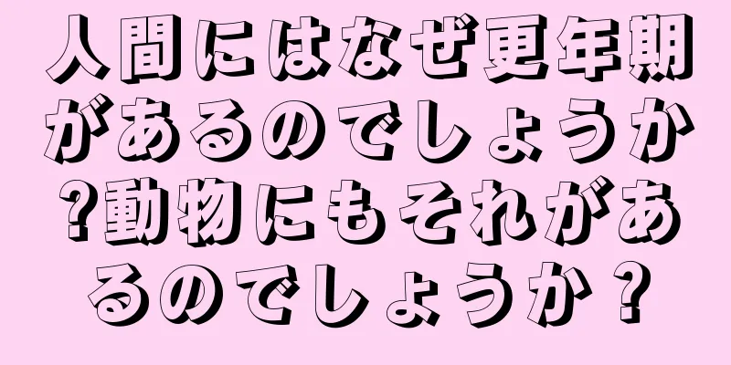 人間にはなぜ更年期があるのでしょうか?動物にもそれがあるのでしょうか？