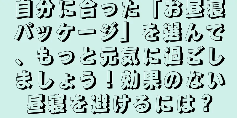 自分に合った「お昼寝パッケージ」を選んで、もっと元気に過ごしましょう！効果のない昼寝を避けるには？