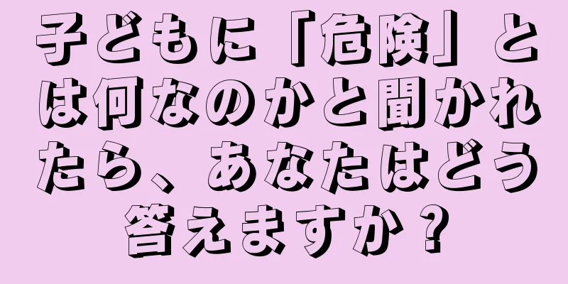 子どもに「危険」とは何なのかと聞かれたら、あなたはどう答えますか？