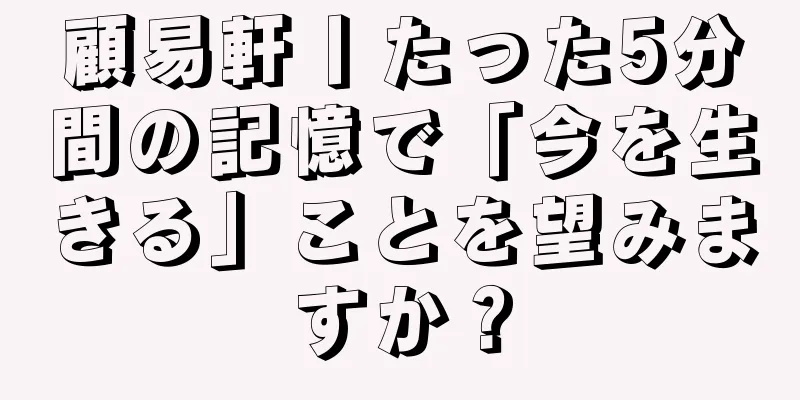 顧易軒丨たった5分間の記憶で「今を生きる」ことを望みますか？