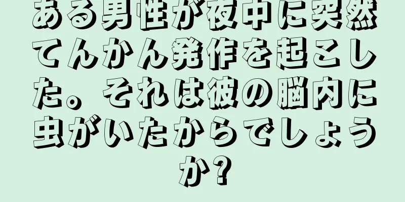 ある男性が夜中に突然てんかん発作を起こした。それは彼の脳内に虫がいたからでしょうか?
