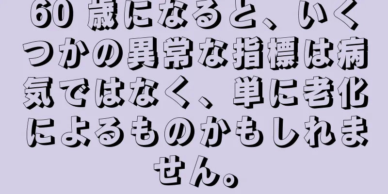 60 歳になると、いくつかの異常な指標は病気ではなく、単に老化によるものかもしれません。