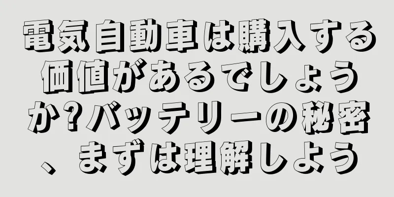 電気自動車は購入する価値があるでしょうか?バッテリーの秘密、まずは理解しよう