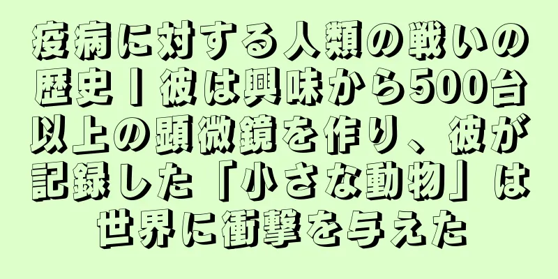 疫病に対する人類の戦いの歴史丨彼は興味から500台以上の顕微鏡を作り、彼が記録した「小さな動物」は世界に衝撃を与えた