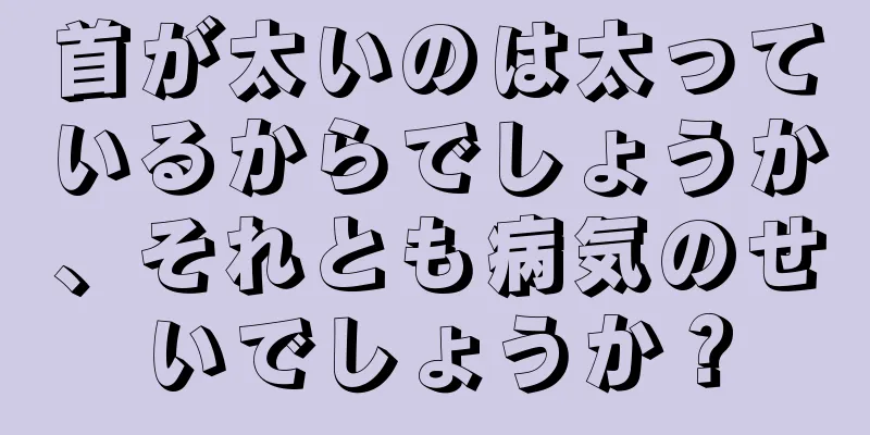 首が太いのは太っているからでしょうか、それとも病気のせいでしょうか？