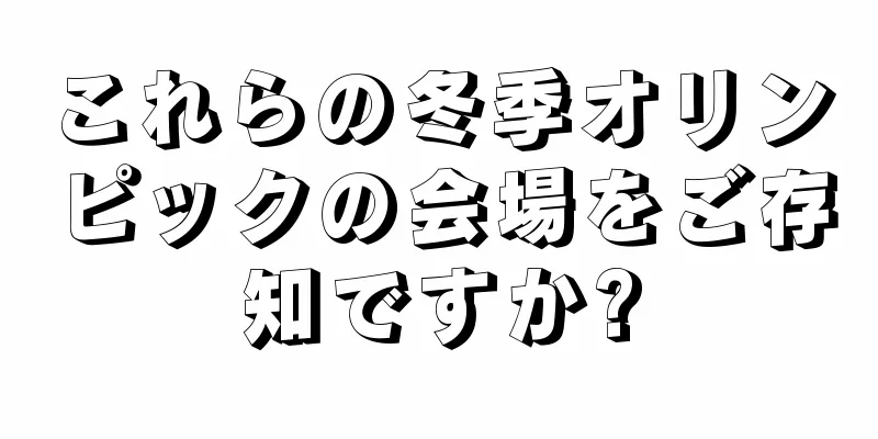これらの冬季オリンピックの会場をご存知ですか?