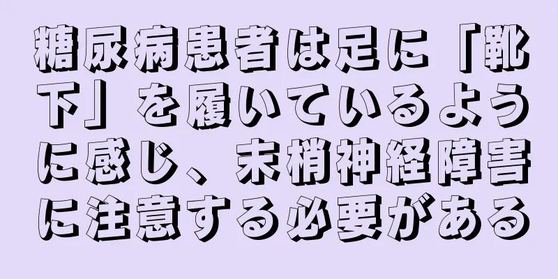糖尿病患者は足に「靴下」を履いているように感じ、末梢神経障害に注意する必要がある