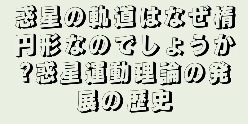 惑星の軌道はなぜ楕円形なのでしょうか?惑星運動理論の発展の歴史