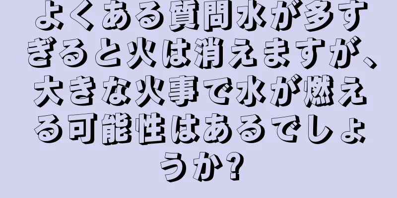 よくある質問水が多すぎると火は消えますが、大きな火事で水が燃える可能性はあるでしょうか?