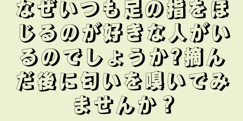 なぜいつも足の指をほじるのが好きな人がいるのでしょうか?摘んだ後に匂いを嗅いでみませんか？