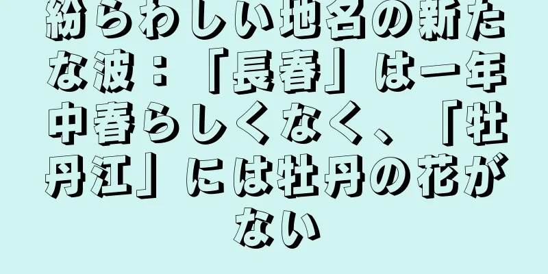 紛らわしい地名の新たな波：「長春」は一年中春らしくなく、「牡丹江」には牡丹の花がない