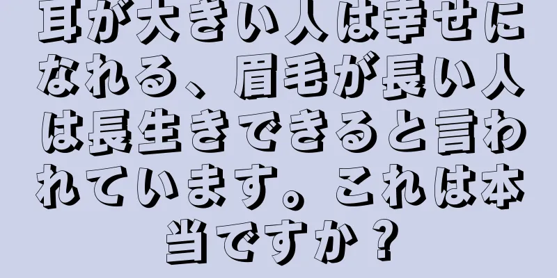 耳が大きい人は幸せになれる、眉毛が長い人は長生きできると言われています。これは本当ですか？