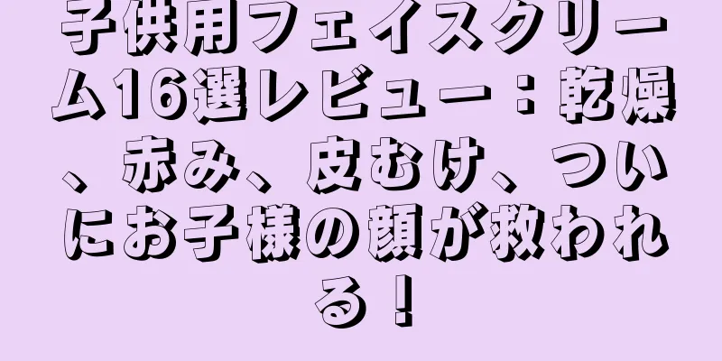 子供用フェイスクリーム16選レビュー：乾燥、赤み、皮むけ、ついにお子様の顔が救われる！