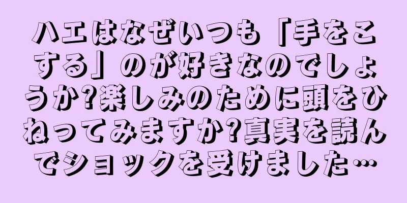 ハエはなぜいつも「手をこする」のが好きなのでしょうか?楽しみのために頭をひねってみますか?真実を読んでショックを受けました…