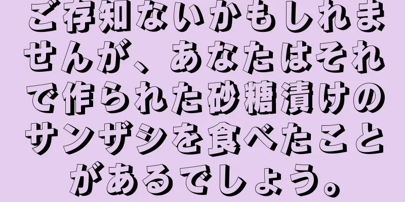 ご存知ないかもしれませんが、あなたはそれで作られた砂糖漬けのサンザシを食べたことがあるでしょう。
