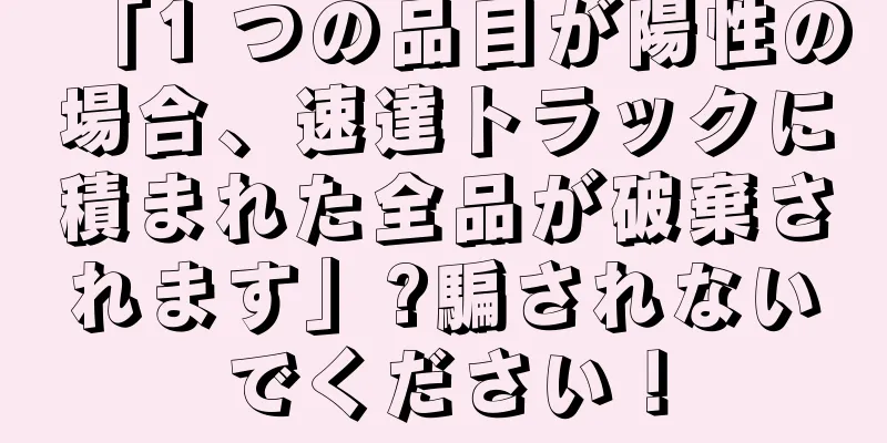 「1 つの品目が陽性の場合、速達トラックに積まれた全品が破棄されます」?騙されないでください！