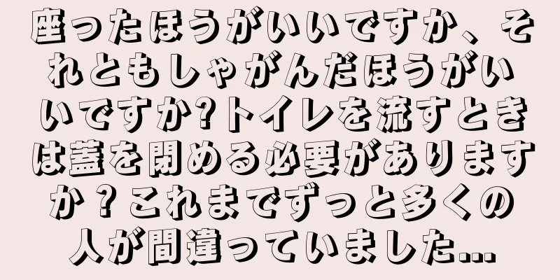 座ったほうがいいですか、それともしゃがんだほうがいいですか?トイレを流すときは蓋を閉める必要がありますか？これまでずっと多くの人が間違っていました...