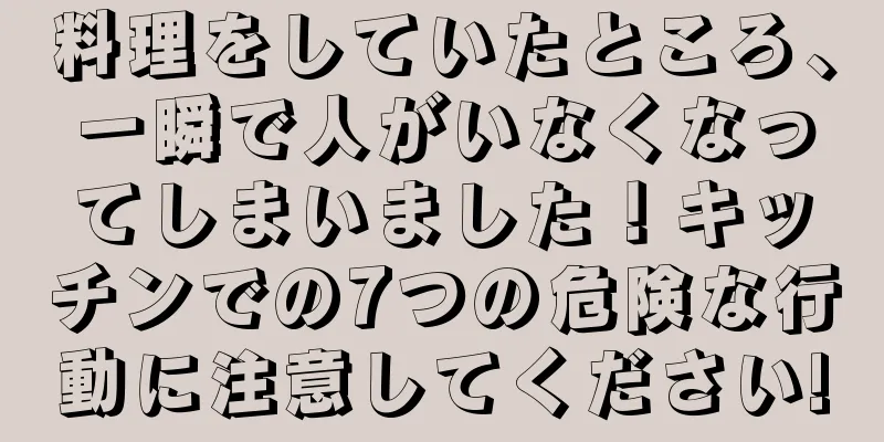 料理をしていたところ、一瞬で人がいなくなってしまいました！キッチンでの7つの危険な行動に注意してください!