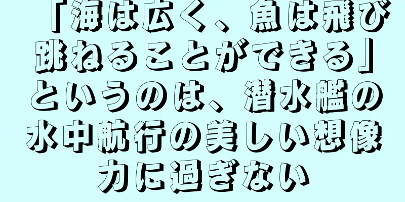 「海は広く、魚は飛び跳ねることができる」というのは、潜水艦の水中航行の美しい想像力に過ぎない