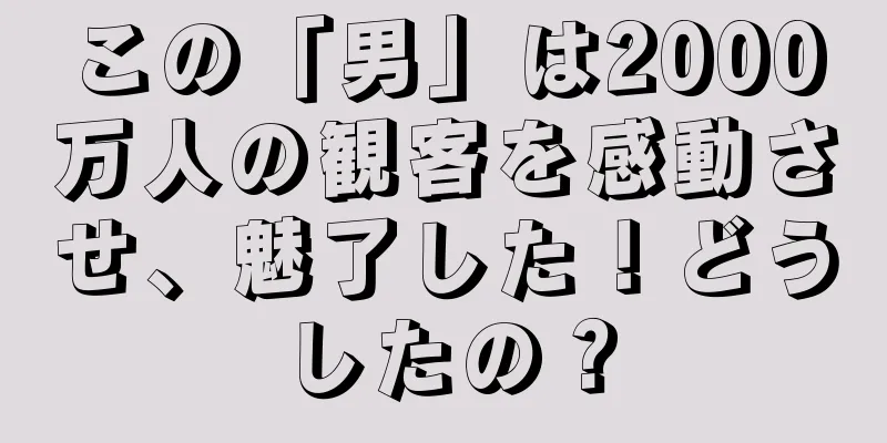 この「男」は2000万人の観客を感動させ、魅了した！どうしたの？