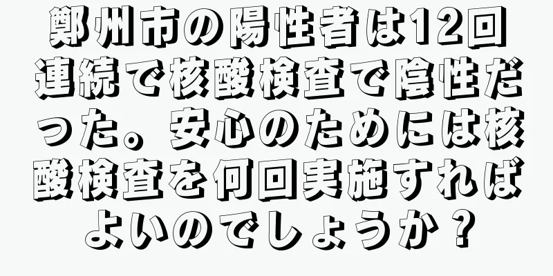 鄭州市の陽性者は12回連続で核酸検査で陰性だった。安心のためには核酸検査を何回実施すればよいのでしょうか？
