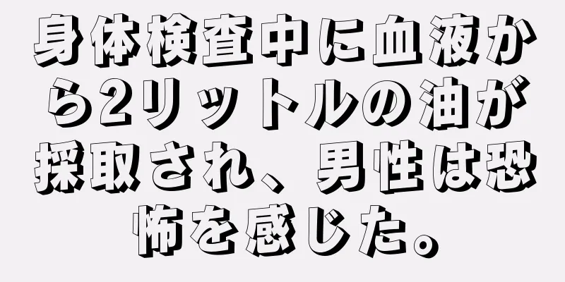 身体検査中に血液から2リットルの油が採取され、男性は恐怖を感じた。