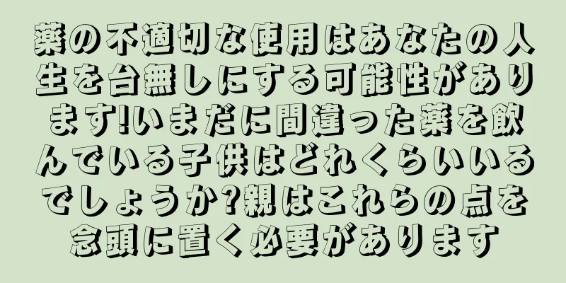 薬の不適切な使用はあなたの人生を台無しにする可能性があります!いまだに間違った薬を飲んでいる子供はどれくらいいるでしょうか?親はこれらの点を念頭に置く必要があります
