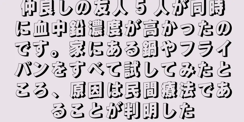 仲良しの友人 5 人が同時に血中鉛濃度が高かったのです。家にある鍋やフライパンをすべて試してみたところ、原因は民間療法であることが判明した