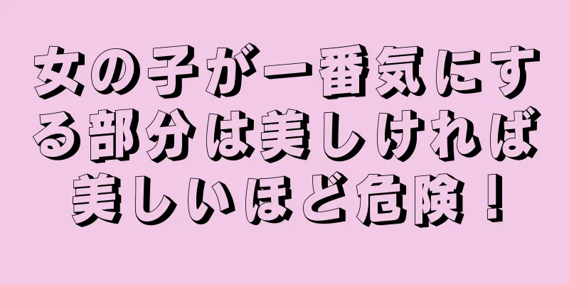 女の子が一番気にする部分は美しければ美しいほど危険！