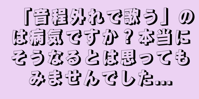 「音程外れで歌う」のは病気ですか？本当にそうなるとは思ってもみませんでした...